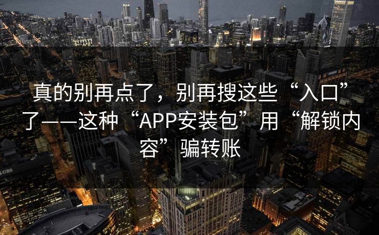 真的别再点了，别再搜这些“入口”了——这种“APP安装包”用“解锁内容”骗转账