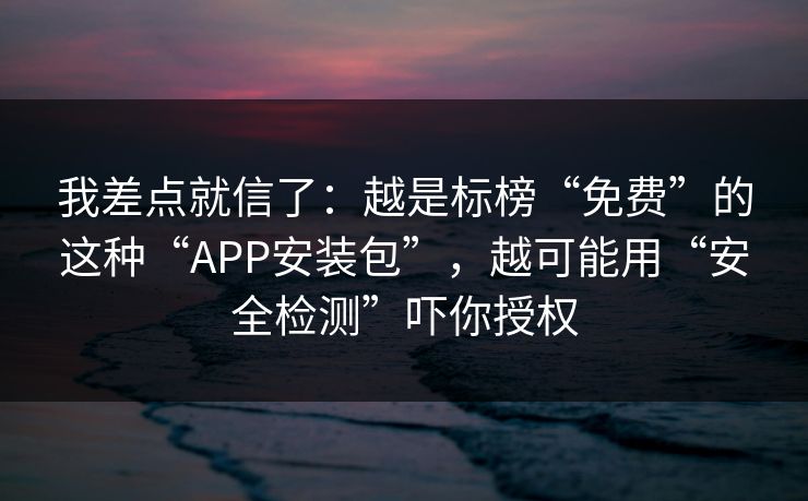我差点就信了：越是标榜“免费”的这种“APP安装包”，越可能用“安全检测”吓你授权