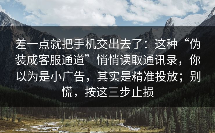 差一点就把手机交出去了：这种“伪装成客服通道”悄悄读取通讯录，你以为是小广告，其实是精准投放；别慌，按这三步止损