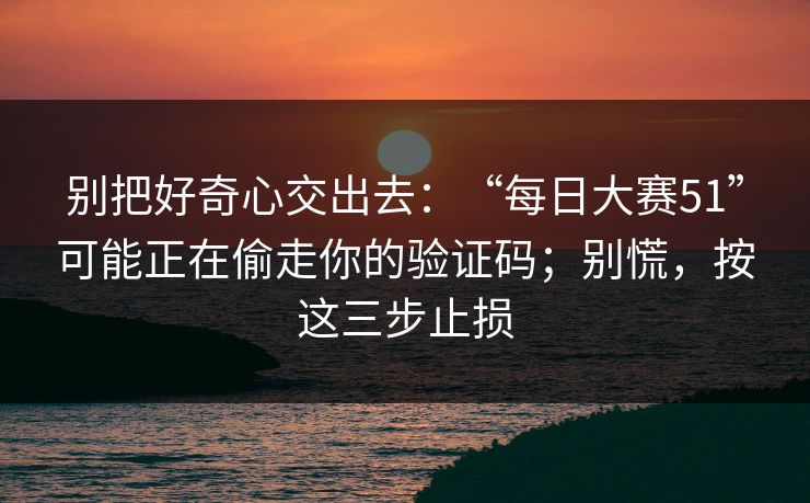 别把好奇心交出去：“每日大赛51”可能正在偷走你的验证码；别慌，按这三步止损