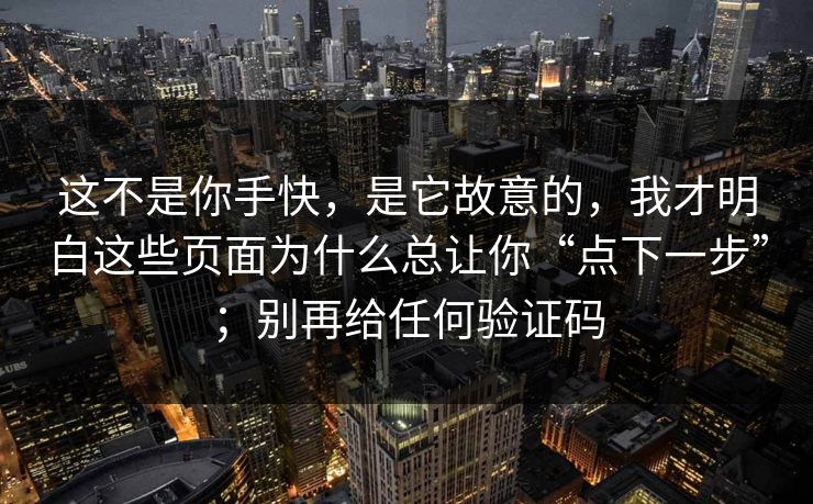 这不是你手快，是它故意的，我才明白这些页面为什么总让你“点下一步”；别再给任何验证码
