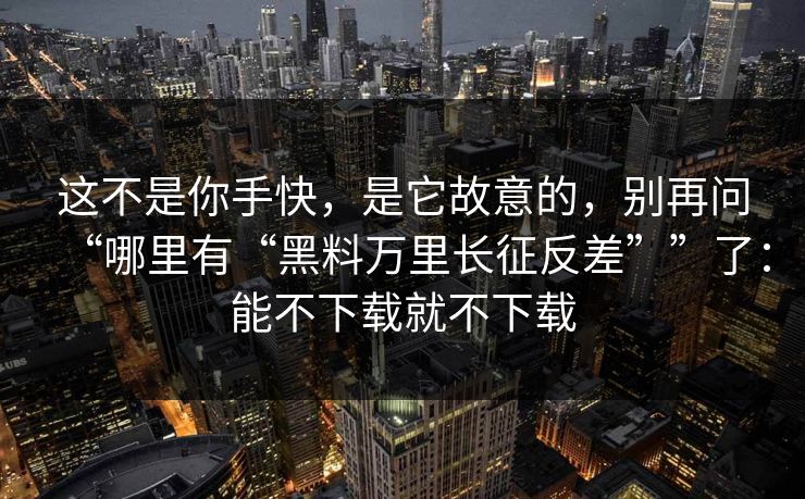 这不是你手快，是它故意的，别再问“哪里有“黑料万里长征反差””了：能不下载就不下载