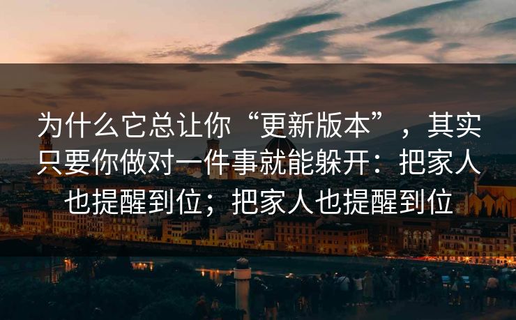 为什么它总让你“更新版本”，其实只要你做对一件事就能躲开：把家人也提醒到位；把家人也提醒到位
