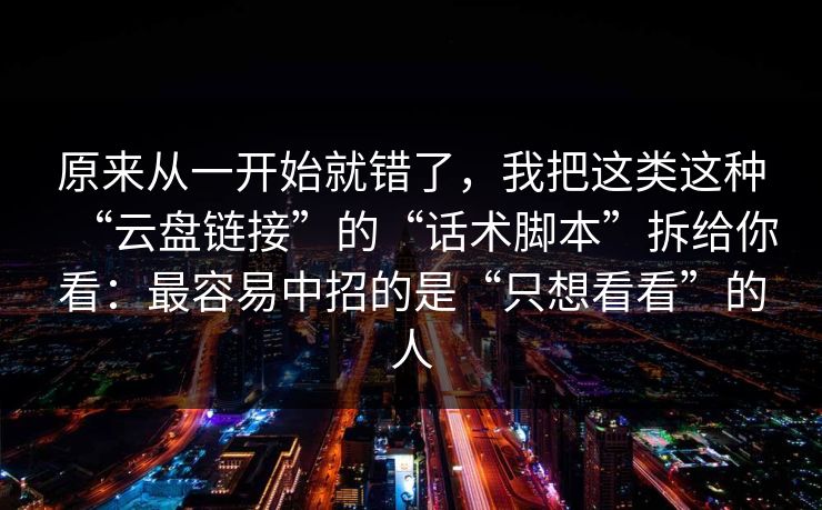 原来从一开始就错了，我把这类这种“云盘链接”的“话术脚本”拆给你看：最容易中招的是“只想看看”的人
