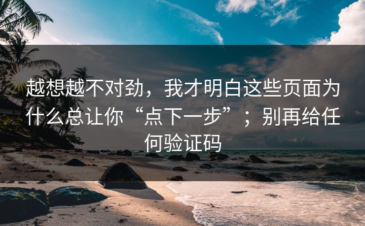 越想越不对劲，我才明白这些页面为什么总让你“点下一步”；别再给任何验证码