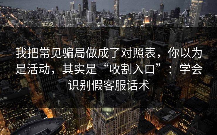 我把常见骗局做成了对照表，你以为是活动，其实是“收割入口”：学会识别假客服话术