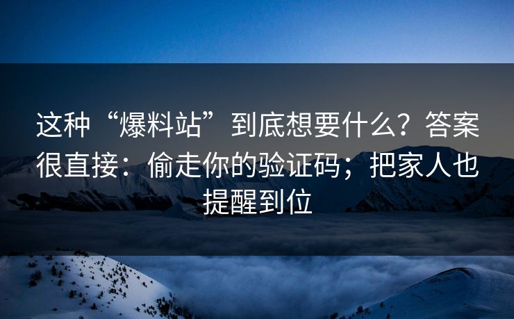这种“爆料站”到底想要什么？答案很直接：偷走你的验证码；把家人也提醒到位