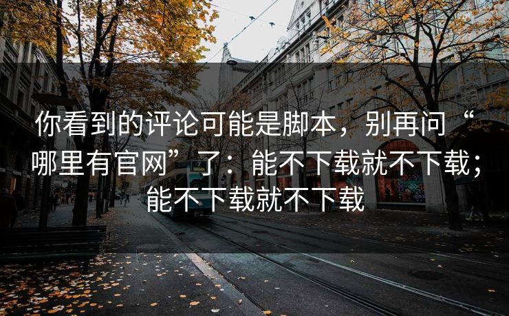 你看到的评论可能是脚本，别再问“哪里有官网”了：能不下载就不下载；能不下载就不下载