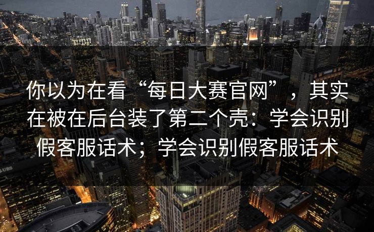 你以为在看“每日大赛官网”，其实在被在后台装了第二个壳：学会识别假客服话术；学会识别假客服话术
