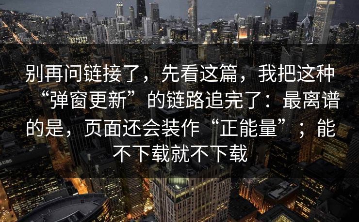 别再问链接了，先看这篇，我把这种“弹窗更新”的链路追完了：最离谱的是，页面还会装作“正能量”；能不下载就不下载