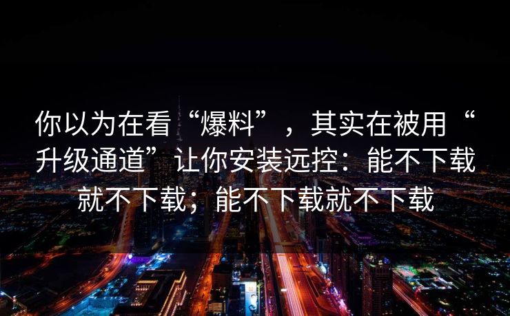 你以为在看“爆料”，其实在被用“升级通道”让你安装远控：能不下载就不下载；能不下载就不下载