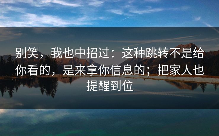 别笑，我也中招过：这种跳转不是给你看的，是来拿你信息的；把家人也提醒到位