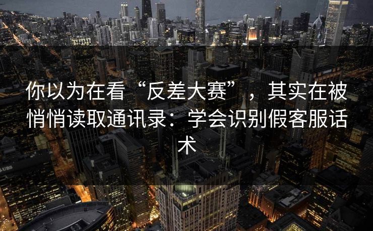 你以为在看“反差大赛”，其实在被悄悄读取通讯录：学会识别假客服话术