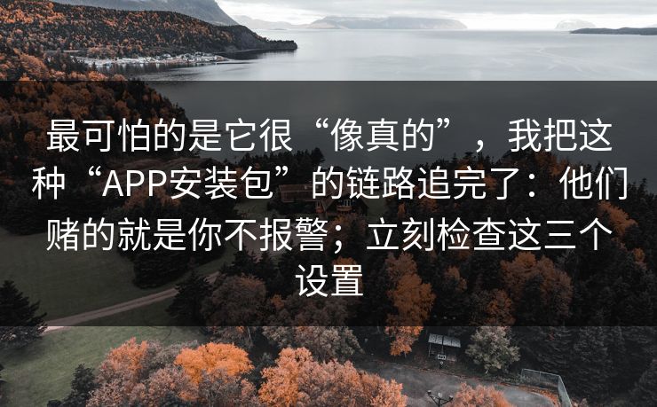最可怕的是它很“像真的”，我把这种“APP安装包”的链路追完了：他们赌的就是你不报警；立刻检查这三个设置