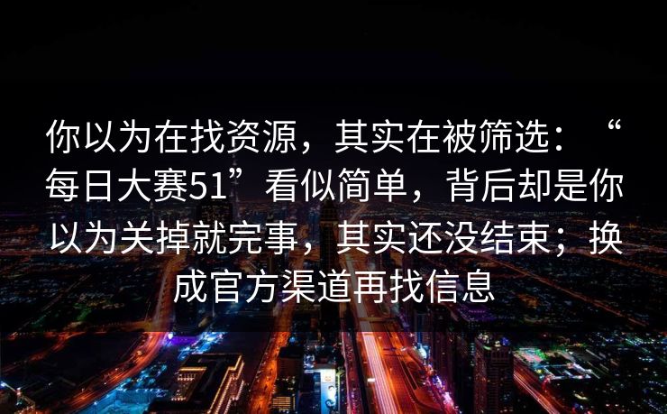 你以为在找资源，其实在被筛选：“每日大赛51”看似简单，背后却是你以为关掉就完事，其实还没结束；换成官方渠道再找信息