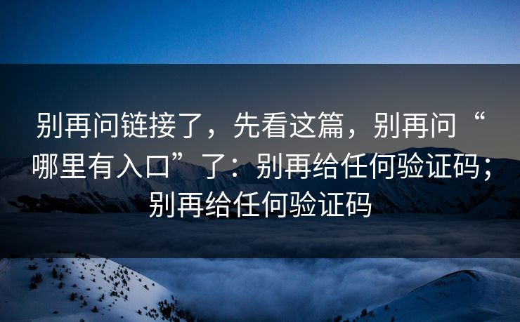 别再问链接了，先看这篇，别再问“哪里有入口”了：别再给任何验证码；别再给任何验证码