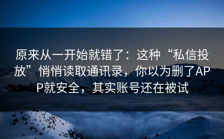 原来从一开始就错了：这种“私信投放”悄悄读取通讯录，你以为删了APP就安全，其实账号还在被试