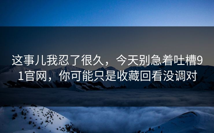 这事儿我忍了很久，今天别急着吐槽91官网，你可能只是收藏回看没调对