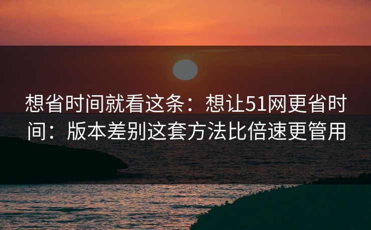 想省时间就看这条：想让51网更省时间：版本差别这套方法比倍速更管用
