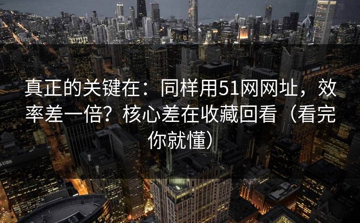 真正的关键在：同样用51网网址，效率差一倍？核心差在收藏回看（看完你就懂）